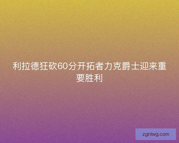 利拉德狂砍60分开拓者力克爵士迎来重要胜利 利拉德狂砍60分开拓者力克爵士迎来重要胜利