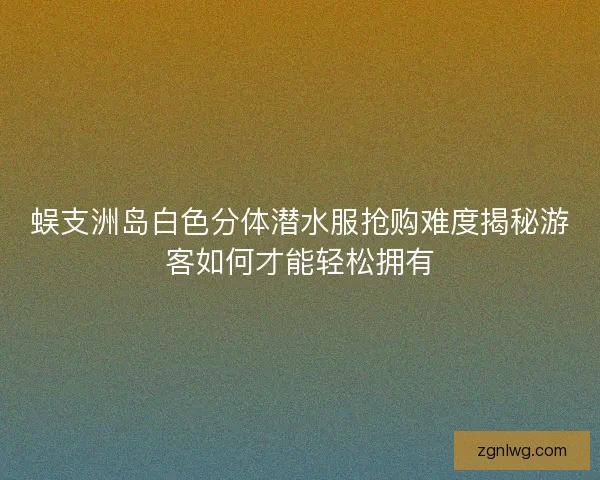 蜈支洲岛白色分体潜水服抢购难度揭秘游客如何才能轻松拥有 蜈支洲岛白色分体潜水服抢购难度揭秘游客如何才能轻松拥有