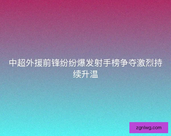 中超外援前锋纷纷爆发射手榜争夺激烈持续升温 中超外援前锋纷纷爆发射手榜争夺激烈持续升温