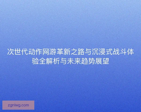 次世代动作网游革新之路与沉浸式战斗体验全解析与未来趋势展望