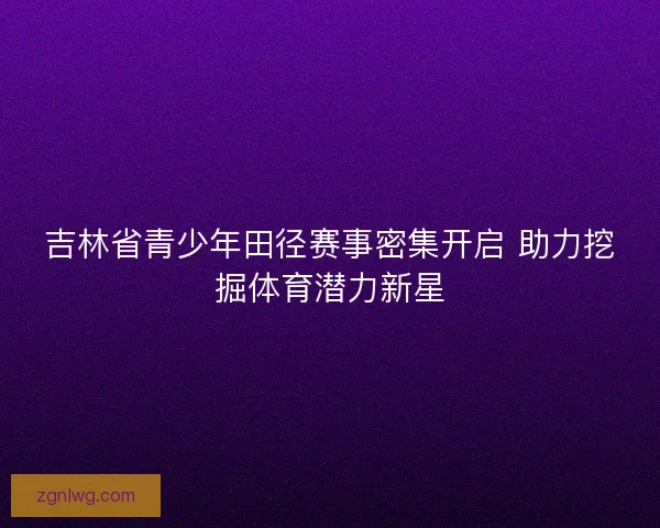 吉林省青少年田径赛事密集开启 助力挖掘体育潜力新星 吉林省青少年田径赛事密集开启 助力挖掘体育潜力新星
