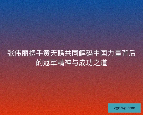 张伟丽携手黄天鹅共同解码中国力量背后的冠军精神与成功之道 张伟丽携手黄天鹅共同解码中国力量背后的冠军精神与成功之道