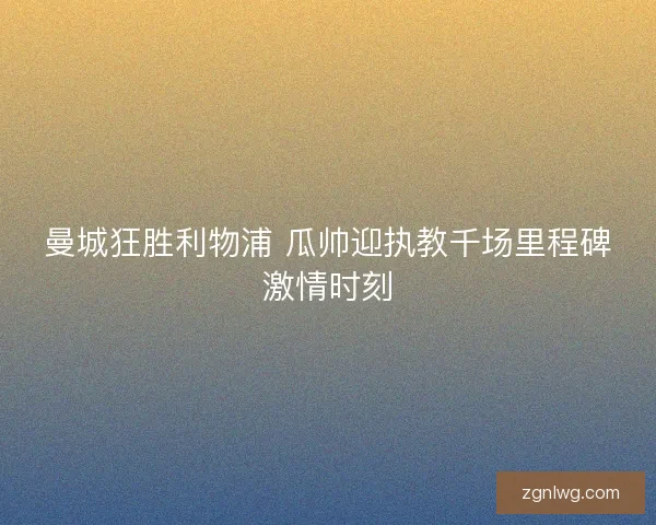 曼城狂胜利物浦 瓜帅迎执教千场里程碑激情时刻