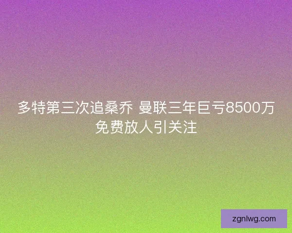 多特第三次追桑乔 曼联三年巨亏8500万免费放人引关注