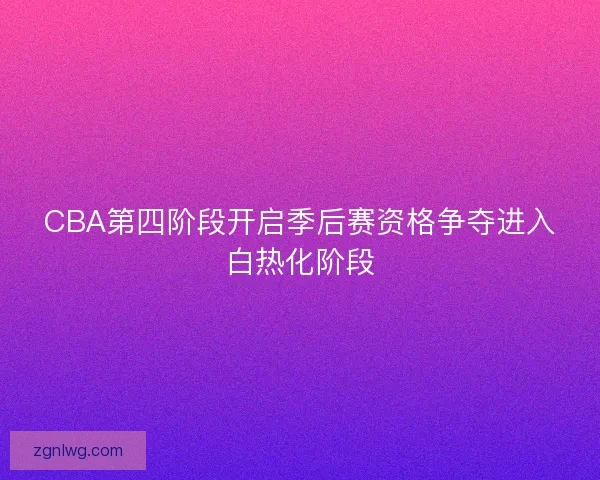 CBA第四阶段开启季后赛资格争夺进入白热化阶段