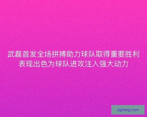 武磊首发全场拼搏助力球队取得重要胜利表现出色为球队进攻注入强大动力