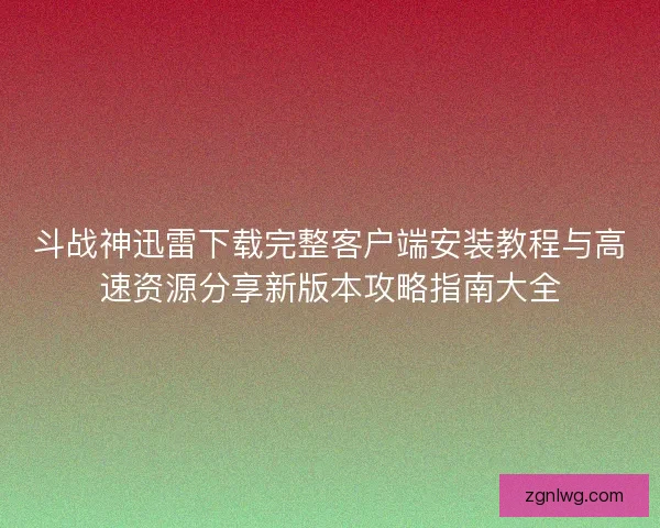 斗战神迅雷下载完整客户端安装教程与高速资源分享新版本攻略指南大全