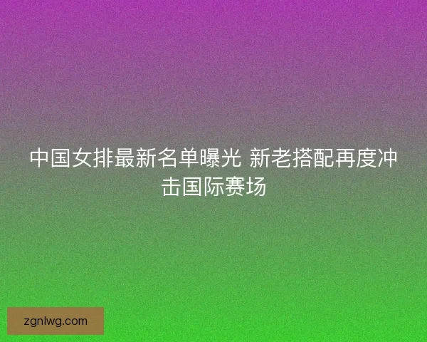 中国女排最新名单曝光 新老搭配再度冲击国际赛场 中国女排最新名单曝光 新老搭配再度冲击国际赛场