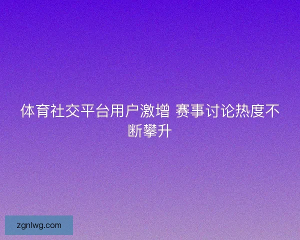 体育社交平台用户激增 赛事讨论热度不断攀升