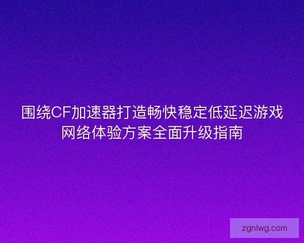 围绕CF加速器打造畅快稳定低延迟游戏网络体验方案全面升级指南