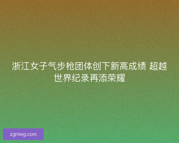 浙江女子气步枪团体创下新高成绩 超越世界纪录再添荣耀 浙江女子气步枪团体创下新高成绩 超越世界纪录再添荣耀