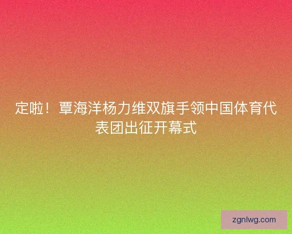 定啦！覃海洋杨力维双旗手领中国体育代表团出征开幕式