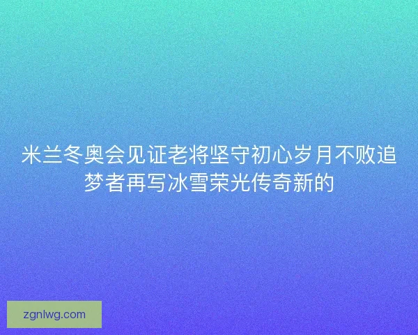 米兰冬奥会见证老将坚守初心岁月不败追梦者再写冰雪荣光传奇新的