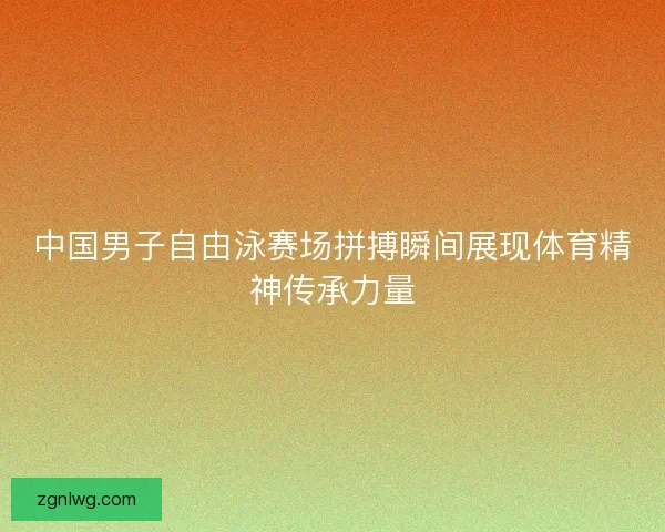 中国男子自由泳赛场拼搏瞬间展现体育精神传承力量 中国男子自由泳赛场拼搏瞬间展现体育精神传承力量