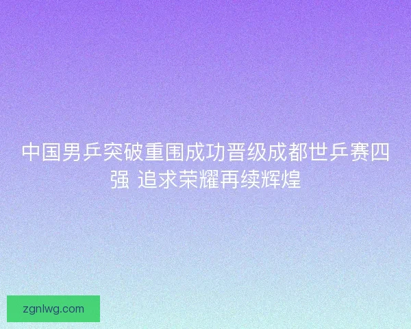 中国男乒突破重围成功晋级成都世乒赛四强 追求荣耀再续辉煌 中国男乒突破重围成功晋级成都世乒赛四强 追求荣耀再续辉煌