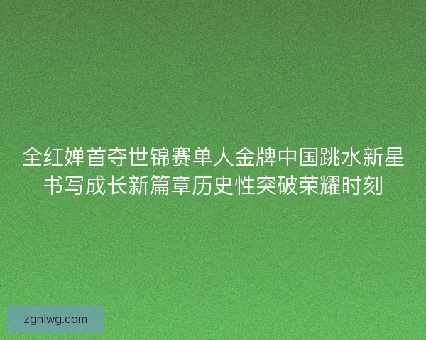 全红婵首夺世锦赛单人金牌中国跳水新星书写成长新篇章历史性突破荣耀时刻 全红婵首夺世锦赛单人金牌中国跳水新星书写成长新篇章历史性突破荣耀时刻